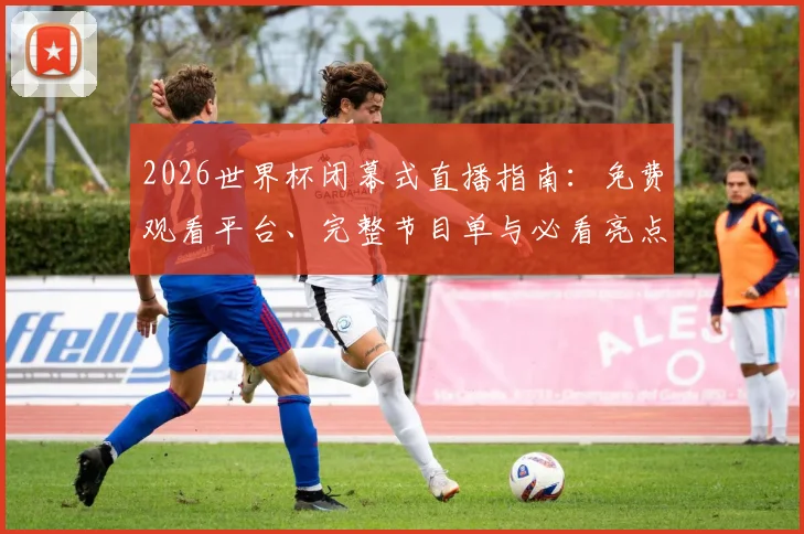 2026世界杯闭幕式直播指南：免费观看平台、完整节目单与必看亮点解析