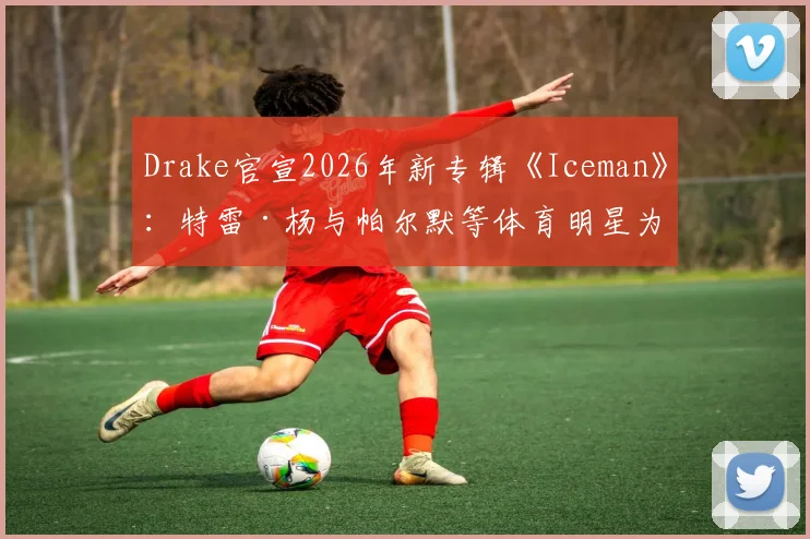Drake官宣2026年新专辑《Iceman》：特雷·杨与帕尔默等体育明星为何集体“