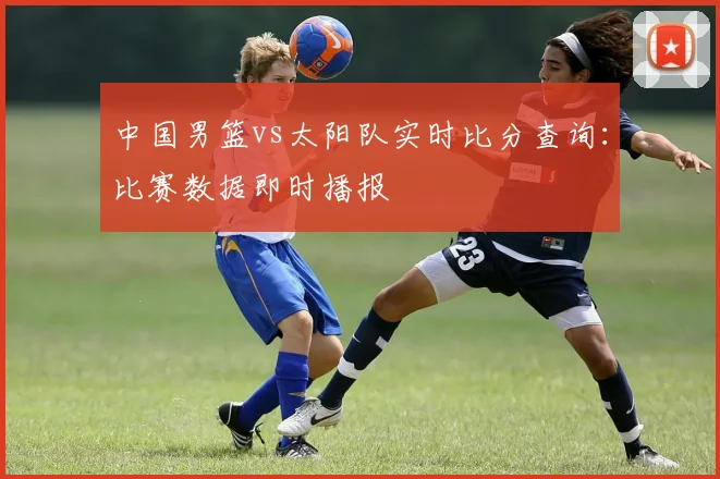 中国男篮vs太阳队实时比分查询：比赛数据即时播报