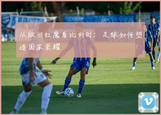 从欧洲红魔看比利时:足球如何塑造国家荣耀