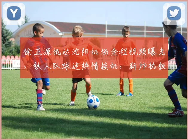 徐正源抵达沈阳机场全程视频曝光，铁人队球迷热情接机，新帅执教进入倒计时