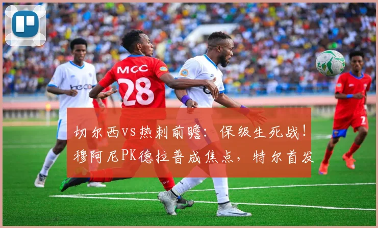 切尔西vs热刺前瞻：保级生死战！穆阿尼PK德拉普成焦点，特尔首发能否救主？